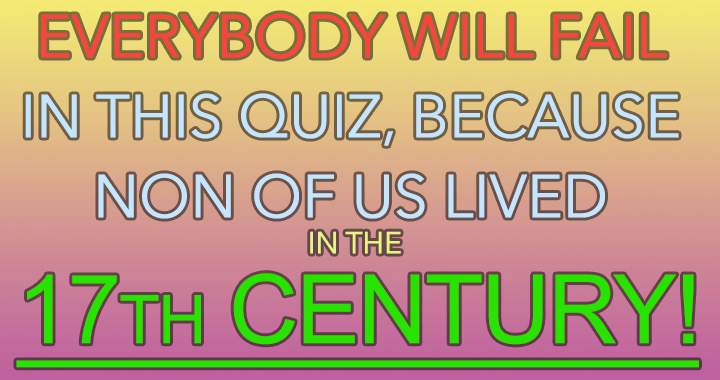 None of us were alive in the 17th century.