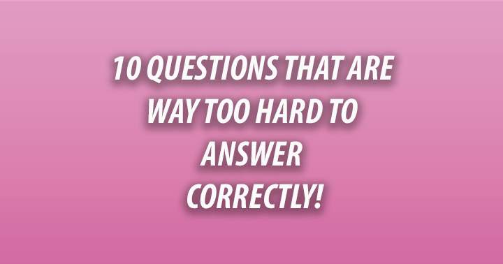 10 Questions that are way too hard