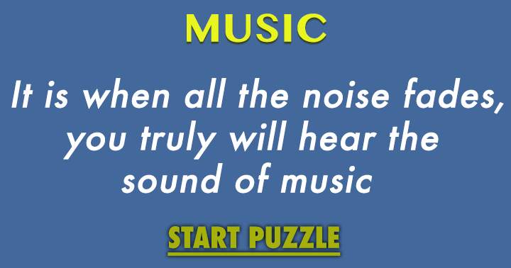 It is when all the noise fades, you truly will hear the  sound of music 